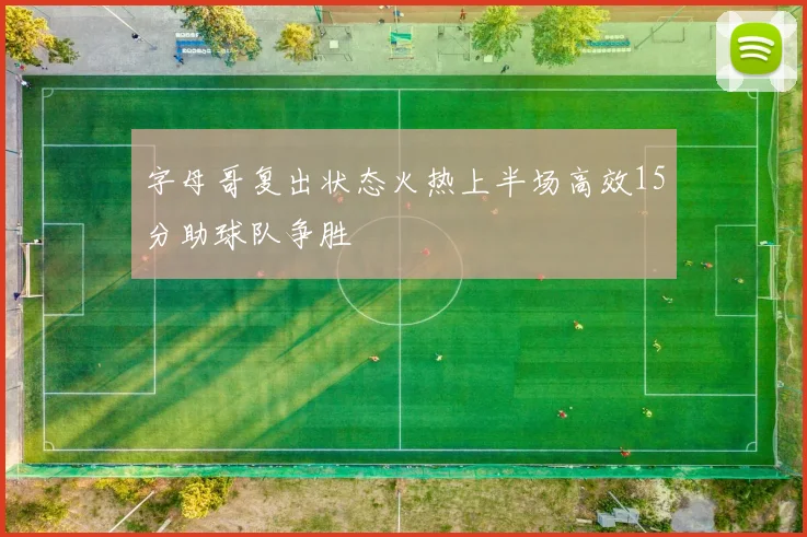 字母哥复出状态火热上半场高效15分助球队争胜