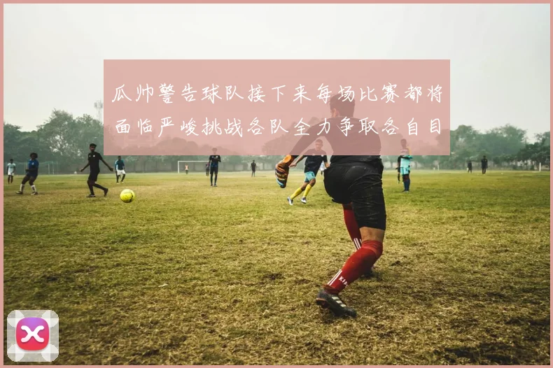 瓜帅警告球队接下来每场比赛都将面临严峻挑战各队全力争取各自目标