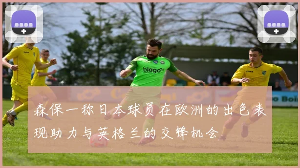 森保一称日本球员在欧洲的出色表现助力与英格兰的交锋机会