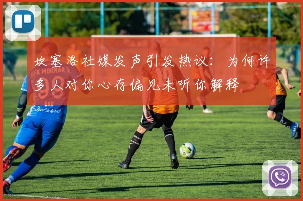坎塞洛社媒发声引发热议：为何许多人对你心存偏见未听你解释