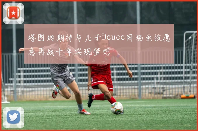 塔图姆期待与儿子Deuce同场竞技愿意再战十年实现梦想