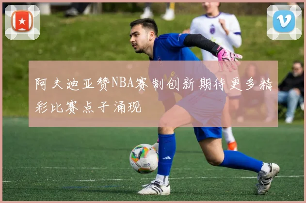 阿夫迪亚赞NBA赛制创新期待更多精彩比赛点子涌现