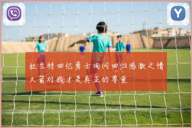 杜兰特回忆勇士询问回归感激之情火箭对我才是真正的尊重