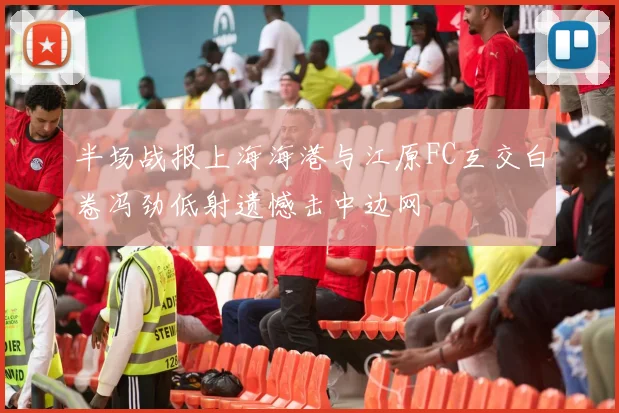 半场战报上海海港与江原FC互交白卷冯劲低射遗憾击中边网