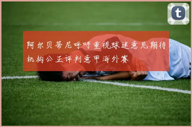 阿尔贝蒂尼呼吁重视球迷意见期待机构公正评判意甲海外赛