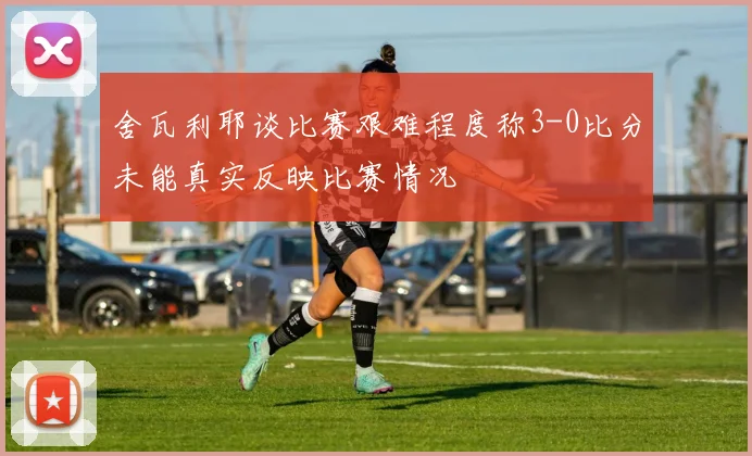 舍瓦利耶谈比赛艰难程度称3-0比分未能真实反映比赛情况
