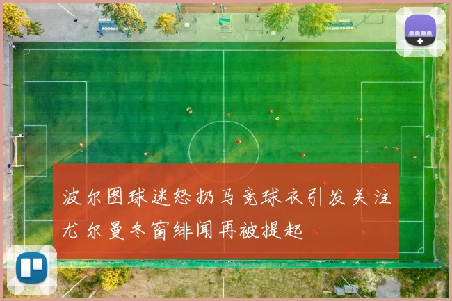 波尔图球迷怒扔马竞球衣引发关注尤尔曼冬窗绯闻再被提起