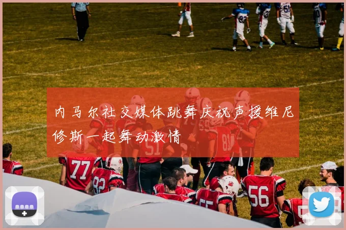 内马尔社交媒体跳舞庆祝声援维尼修斯一起舞动激情