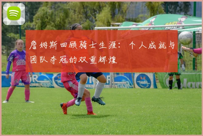 詹姆斯回顾骑士生涯：个人成就与团队夺冠的双重辉煌