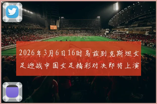 2026年3月6日16时乌兹别克斯坦女足迎战中国女足精彩对决即将上演