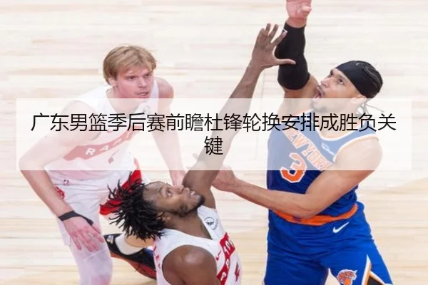 广东男篮季后赛前瞻杜锋轮换安排成胜负关键（mksports）